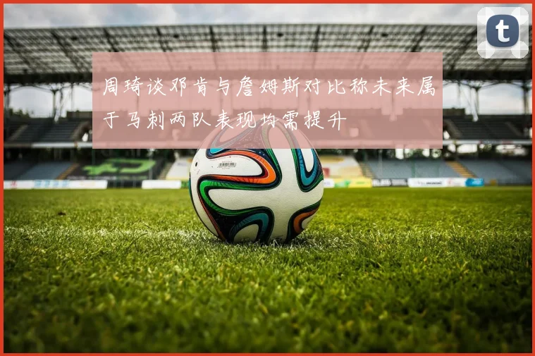 周琦谈邓肯与詹姆斯对比称未来属于马刺两队表现均需提升