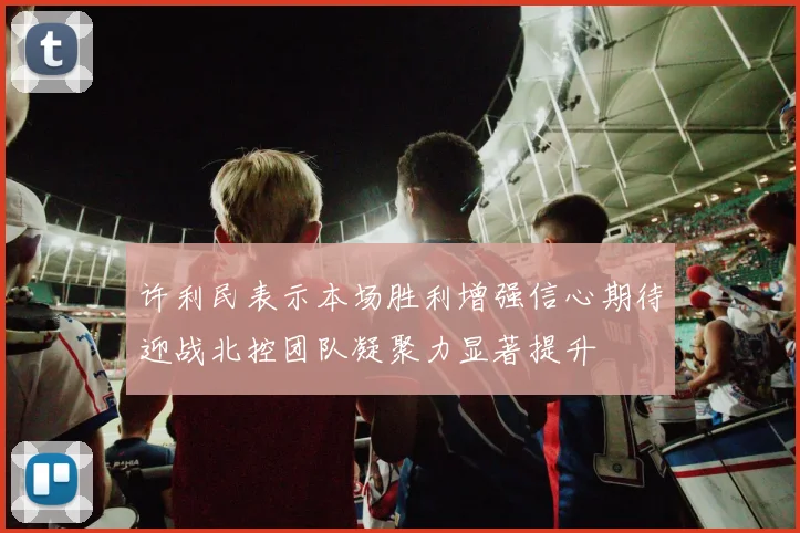 许利民表示本场胜利增强信心期待迎战北控团队凝聚力显著提升