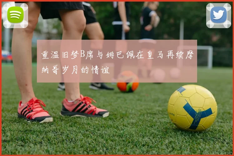 重温旧梦B席与姆巴佩在皇马再续摩纳哥岁月的情谊