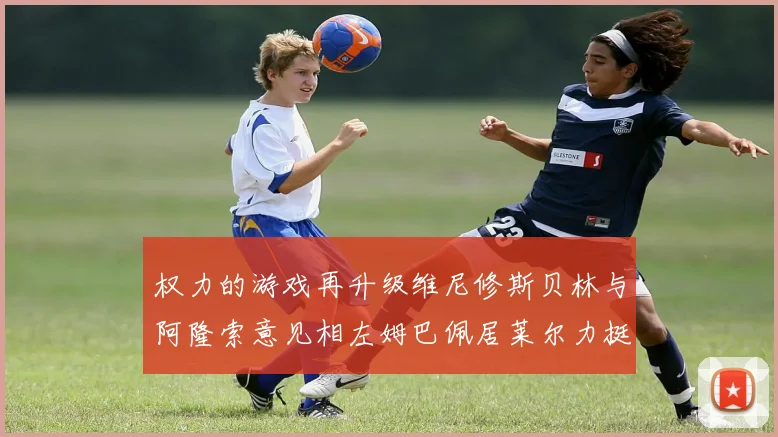 权力的游戏再升级维尼修斯贝林与阿隆索意见相左姆巴佩居莱尔力挺新势力
