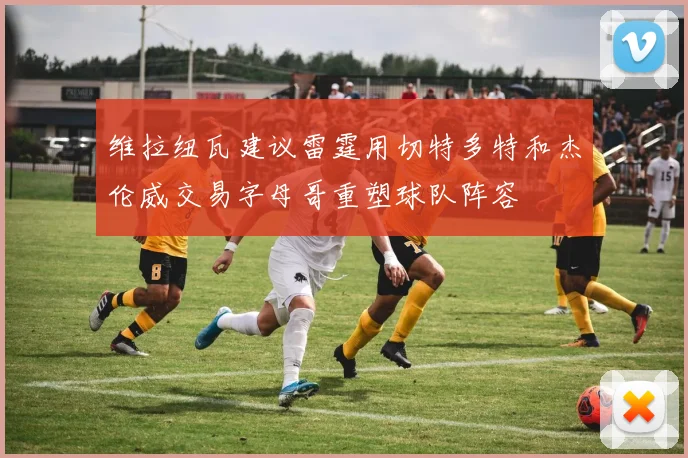 维拉纽瓦建议雷霆用切特多特和杰伦威交易字母哥重塑球队阵容