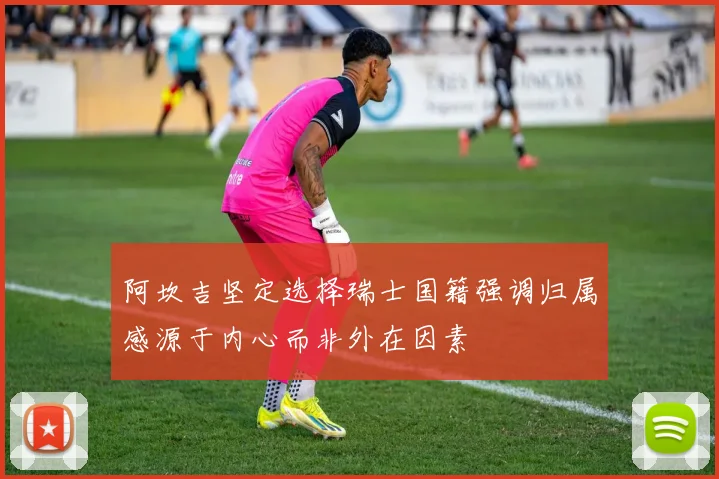 阿坎吉坚定选择瑞士国籍强调归属感源于内心而非外在因素