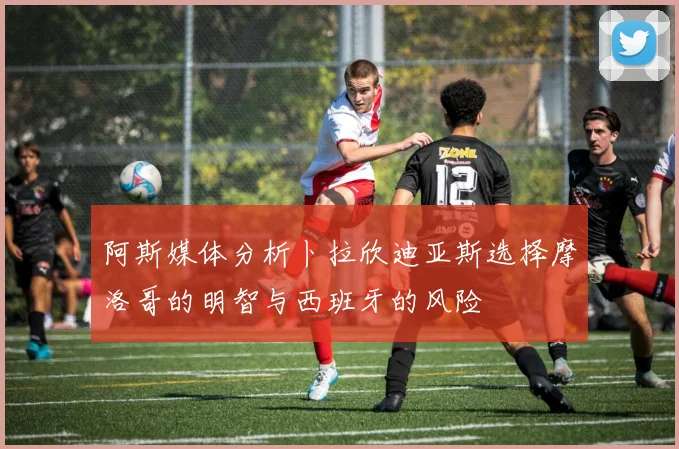 阿斯媒体分析卜拉欣迪亚斯选择摩洛哥的明智与西班牙的风险