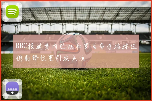 BBC报道费内巴切和罗马争夺格林伍德前锋位置引发关注