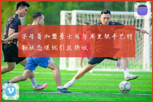 字母哥加盟勇士或与库里联手巴特勒状态堪忧引发热议