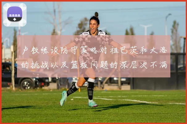 卢教练谈防守策略对祖巴茨和大洛的挑战以及篮板问题的深层次不满