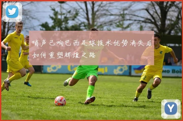 哨声已响巴西足球技术优势消失后如何重塑辉煌之路