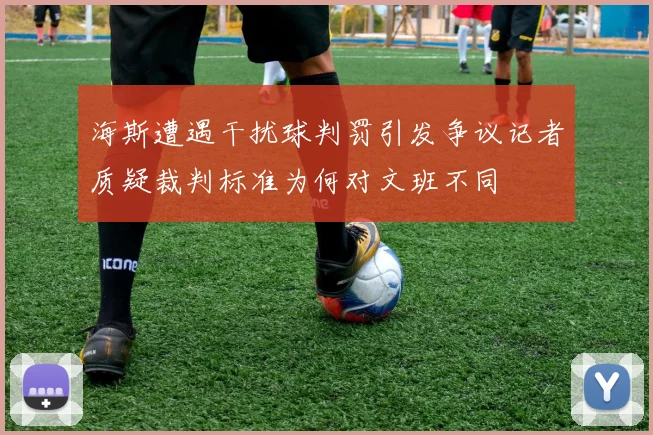 海斯遭遇干扰球判罚引发争议记者质疑裁判标准为何对文班不同