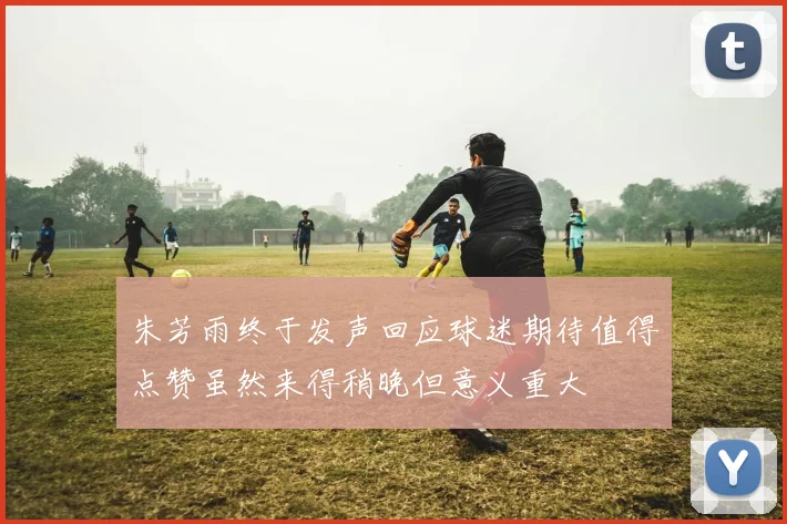 朱芳雨终于发声回应球迷期待值得点赞虽然来得稍晚但意义重大