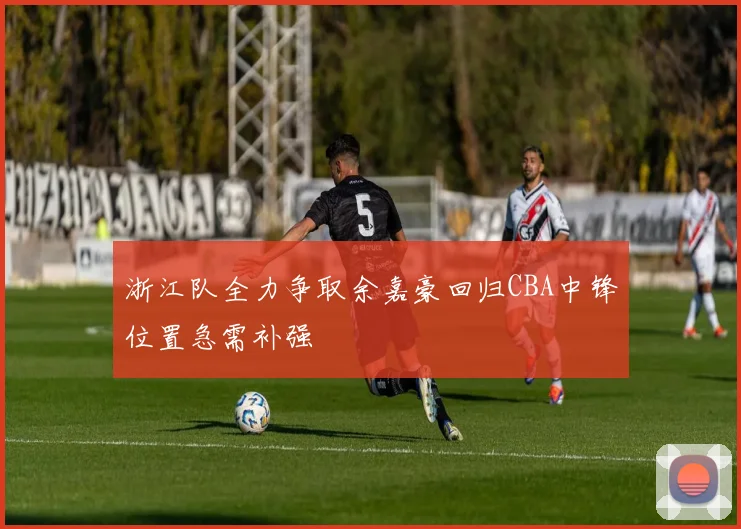 浙江队全力争取余嘉豪回归CBA中锋位置急需补强