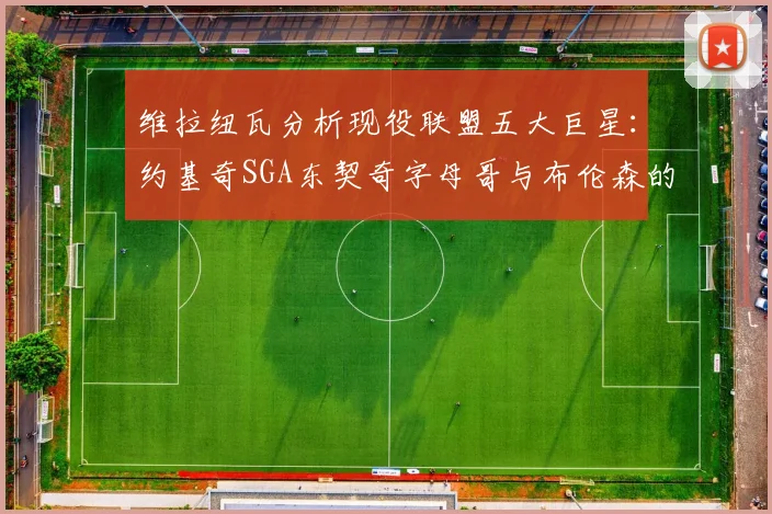 维拉纽瓦分析现役联盟五大巨星：约基奇SGA东契奇字母哥与布伦森的表现与影响