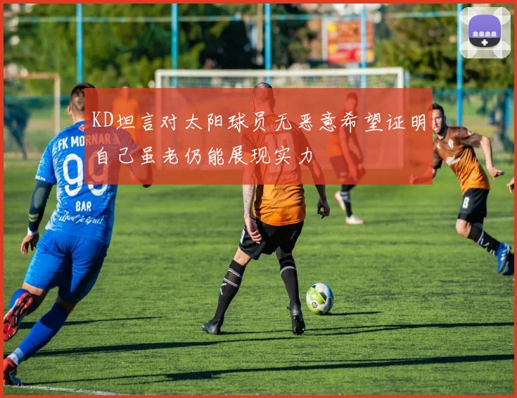 KD坦言对太阳球员无恶意希望证明自己虽老仍能展现实力
