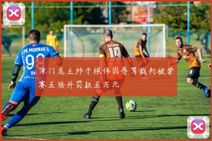 津门虎主帅于根伟因辱骂裁判被禁赛五场并罚款五万元