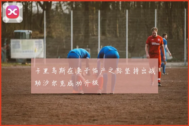 卡里乌斯在妻子临产之际坚持出战助沙尔克成功升级