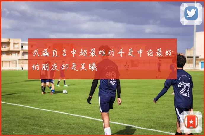 武磊直言中超最难对手是申花最好的朋友却是吴曦