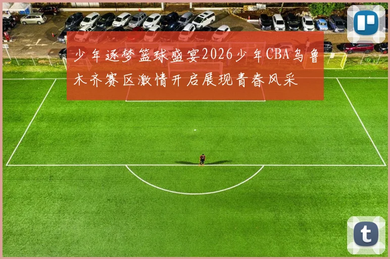少年逐梦篮球盛宴2026少年CBA乌鲁木齐赛区激情开启展现青春风采