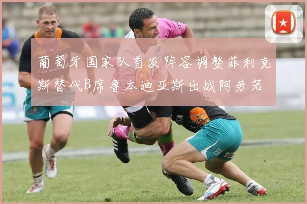 葡萄牙国家队首发阵容调整菲利克斯替代B席鲁本迪亚斯出战阿劳若