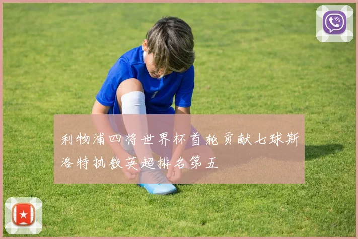 利物浦四将世界杯首轮贡献七球斯洛特执教英超排名第五
