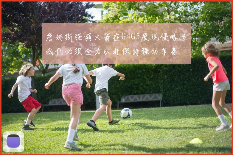 詹姆斯强调火箭在G4G5展现侵略性我们必须全力以赴保持强劲节奏