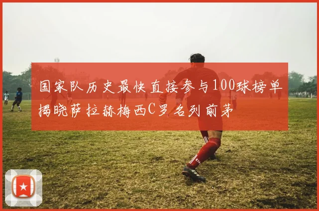 国家队历史最快直接参与100球榜单揭晓萨拉赫梅西C罗名列前茅
