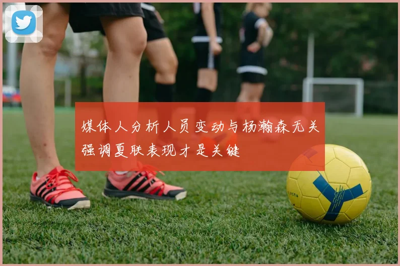 媒体人分析人员变动与杨瀚森无关强调夏联表现才是关键