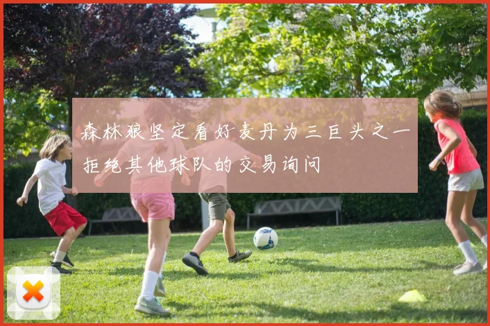 森林狼坚定看好麦丹为三巨头之一拒绝其他球队的交易询问