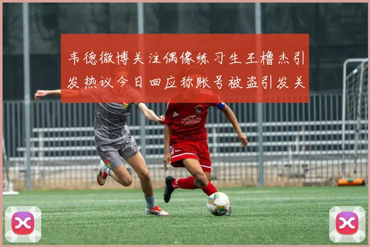 韦德微博关注偶像练习生王橹杰引发热议今日回应称账号被盗引发关注