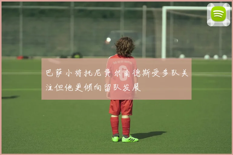 巴萨小将托尼费尔南德斯受多队关注但他更倾向留队发展