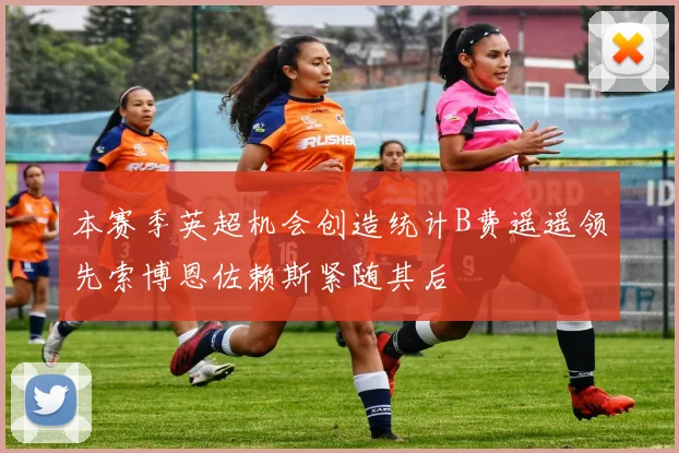 本赛季英超机会创造统计B费遥遥领先索博恩佐赖斯紧随其后