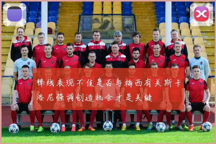 锋线表现不佳是否与梅西有关斯卡洛尼强调创造机会才是关键