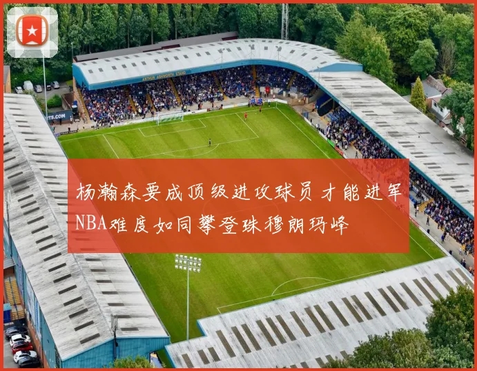 杨瀚森要成顶级进攻球员才能进军NBA难度如同攀登珠穆朗玛峰