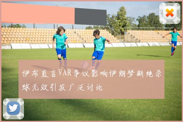 伊布直言VAR争议影响伊朗梦断绝杀球无效引发广泛讨论